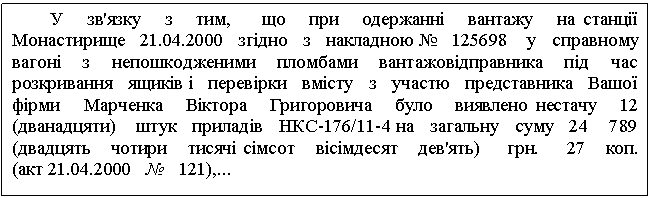 Text Box: У зв'язку з тим, що при одержанні вантажу на станції Монастирище 21.04.2000 згідно з накладною № 125698 у справному вагоні з непошкодженими пломбами вантажовідправника під час розкривання ящиків і перевірки вмісту з участю представника Вашої фірми Марченка Віктора Григоровича було виявлено нестачу 12 (дванадцяти) штук приладів НКС-176/11-4 на загальну суму 24 789 (двадцять чотири тисячі сімсот вісімдесят дев'ять) грн. 27 коп. (акт 21.04.2000 № 121),... 