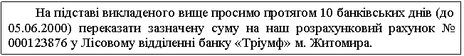 Text Box: На підставі викладеного вище просимо протягом 10 банківських днів (до 05.06.2000) переказати зазначену суму на наш розрахунковий рахунок № 000123876 у Лісовому відділенні банку «Тріумф» м. Житомира. 