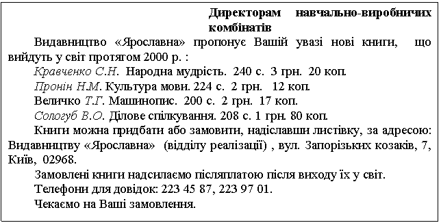 Text Box: Директорам навчально-виробничих комбінатів Видавництво «Ярославна» пропонує Вашій увазі нові книги, що вийдуть у світ протягом 2000 р. : Кравченко С.Н. Народна мудрість. 240 с. 3 грн. 20 коп. Пронін Н.М. Культура мови. 224 с. 2 грн. 12 коп. Величко Т.Г. Машинопис. 200 с. 2 грн. 17 коп. Сологуб В.О. Ділове спілкування. 208 с. 1 грн. 80 коп. Книги можна придбати або замовити, надіславши листівку, за адресою: Видавництву «Ярославна» (відділу реалізації) , вул. Запорізьких козаків, 7, Київ, 02968. Замовлені книги надсилаємо післяплатою після виходу їх у світ. Телефони для довідок: 223 45 87, 223 97 01. Чекаємо на Ваші замовлення. 