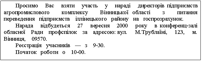 Text Box: Просимо Вас взяти участь у нараді директорів підприємств агропромислового комплексу Вінницької області з питання переведення підприємств іллінецького району на госпрозрахунок. Нарада відбудеться 27 вересня 2000 року в конференц-залі обласної Ради профспілок за адресою: вул. М.Трублаїні, 123, м. Вінниця, 09570. Реєстрація учасників — з 9-30. Початок роботи о 10-00. 