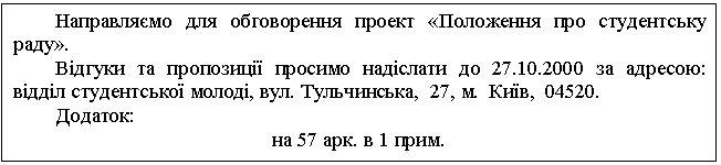 Text Box: Направляємо для обговорення проект «Положення про студентську раду». Відгуки та пропозиції просимо надіслати до 27.10.2000 за адресою: відділ студентської молоді, вул. Тульчинська, 27, м. Київ, 04520. Додаток: на 57 арк. в 1 прим. 