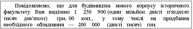 Text Box: Повідомляємо, що для будівництва нового корпусу історичного факультету Вам виділено 1 250 900 (один мільйон двісті п'ятдесят тисяч дев'ятсот) грн. 00 коп., у тому числі на придбання необхідного обладнання — 200 000 (двісті тисяч) грн. 