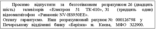 Text Box: Просимо відпустити за безготівковим розрахунком 26 (двадцять шість) телевізорів «Електрон 51 ТК-610», 31 (тридцять один) відеомагнітофон «Panasonic NV-HS950EE». Оплату гарантуємо. Наш розрахунковий рахунок № 000126798 у Печерському відділенні банку «Берізка» м. Києва, МФО 322900. 