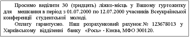 Text Box: Просимо виділити 30 (тридцять) ліжко-місць у Вашому гуртожитку для мешкання в період з 01.07.2000 по 12.07.2000 учасників Всеукраїнської конференції студентської молоді. Оплату гарантуємо. Наш розрахунковий рахунок № 123678013 у Харківському відділенні банку «Рось» - Києва, МФО 300120. 