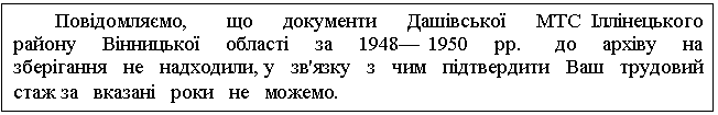 Text Box: Повідомляємо, що документи Дашівської МТС Іллінецького району Вінницької області за 1948— 1950 рр. до архіву на зберігання не надходили, у зв'язку з чим підтвердити Ваш трудовий стаж за вказані роки не можемо.