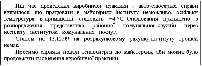 Text Box: Під час проведення виробничої практики з авто-слюсарної справи виявилося, що працювати в майстернях інституту неможливо, оскільки температура в приміщенні становить +4 °С. Опалювання припинено з розпорядження представника районної комунальної служби через несплату інститутом комунальних послуг. Станом на 15.12.99 на розрахунковому рахунку інституту грошей немає. Просимо сприяти подачі теплоенергії до майстерень, аби можна було продовжити проведення виробничої практики. 