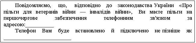 Text Box: Повідомляємо, що, відповідно до законодавства України «Про пільги для ветеранів війни — інвалідів війни», Ви маєте пільги на першочергове забезпечення телефонним зв'язком за адресою:__________ Телефон Вам буде встановлено й підключено не пізніше як ________________________ 