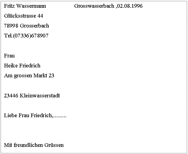 Text Box: Fritz Wassermann Grosswasserbach ,02.08.1996 Glücksstrasse 44 78998 Grosserbach Tel.(07336)678907 Frau Heike Friedrich Am grossen Markt 23 23446 Kleinwasserstadt Liebe Frau Friedrich,......... Mit freundlichen Grüssen Fritz Wassermann. 