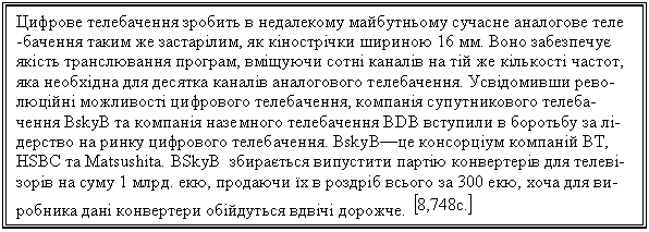 Text Box: Цифрове телебачення зробить в недалекому майбутньому сучасне аналогове теле -бачення таким же застарілим, як кінострічки шириною 16 мм. Воно забезпечує якість транслювання програм, вміщуючи сотні каналів на тій же кількості частот, яка необхідна для десятка каналів аналогового телебачення. Усвідомивши рево-люційні можливості цифрового телебачення, компанія супутникового телеба-чення BskyB та компанія наземного телебачення BDB вступили в боротьбу за лі-дерство на ринку цифрового телебачення. BskyB—це консорціум компаній BT, HSBC та Matsushita. BSkyB збирається випустити партію конвертерів для телеві-зорів на суму 1 млрд. екю, продаючи їх в роздріб всього за 300 екю, хоча для ви-робника дані конвертери обійдуться вдвічі дорожче. 