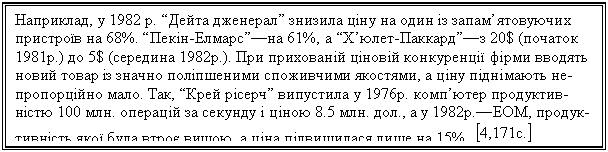 Text Box: Наприклад, у 1982 р. “Дейта дженерал” знизила ціну на один із запам’ятовуючих пристроїв на 68%. “Пекін-Елмарс”—на 61%, а “Х’юлет-Паккард”—з 20$ (початок 1981р.) до 5$ (середина 1982р.). При прихованій ціновій конкуренції фірми вводять новий товар із значно поліпшеними споживчими якостями, а ціну піднімають не-пропорційно мало. Так, “Крей рісерч” випустила у 1976р. комп’ютер продуктив-ністю 100 млн. операцій за секунду і ціною 8.5 млн. дол., а у 1982р.—ЕОМ, продук-тивність якої була втроє вищою, а ціна підвищилася лише на 15%. 