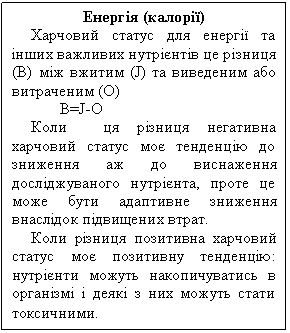 Text Box: Енергія (калорії)
Харчовий статус для енергії та інших важливих нутрієнтів це різниця (В) між вжитим (J) та виведеним або витраченим (О)
В=J-О
Коли ця різниця негативна харчовий статус моє тенденцію до зниження аж до виснаження досліджуваного нутрієнта, проте це може бути адаптивне зниження внаслідок підвищених втрат.
Коли різниця позитивна харчовий статус моє позитивну тенденцію: нутрієнти можуть накопичуватись в організмі і деякі з них можуть стати токсичними.
