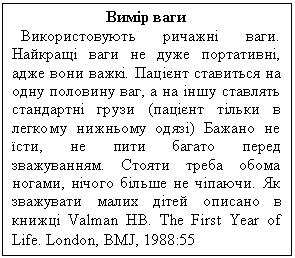 Text Box: Вимір ваги
Використовують ричажні ваги. Найкращі ваги не дуже портативні, адже вони важкі. Пацієнт ставиться на одну половину ваг, а на іншу ставлять стандартні грузи (пацієнт тільки в легкому нижньому одязі) Бажано не їсти, не пити багато перед зважуванням. Стояти треба обома ногами, нічого більше не чіпаючи. Як зважувати малих дітей описано в книжці Valman HB. The First Year of Life. London, BMJ, 1988:55
