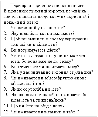 Text Box: Перевірка харчових звичок пацієнта.
В щоденній практиці коротка перевірка звичок пацієнта щодо їжі – це корисний і показовий метод.
1. Чи хороший у вас апетит?
2. Яку кількість їжі ви вживаєте?
3. Щоб ви змінили в своєму харчуванні – тип їжі чи її кількість?
4. Ви дотримуєтесь дієти?
5. Чи є якась страва, яку ви не можете їсти, бо вона вам не до смаку?
6. Ви втрачаєте чи набираєте масу?
7. Яка у вас звичайно головна страва дня?
8. Чи вживаєте ви м’ясо/фрукти/жирне м’ясо/сіль і т.д.?
9. Який сорт хліба ви їсте?
10. Які алкогольні напої ви вживаєте, їх кількість за тиждень/день?
11. Що ви їсте на обід і ланч?
12. Чи вживаєте ви вітаміни в табл.?
